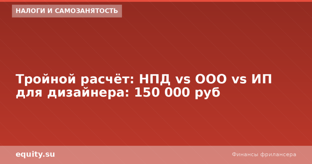 НПД vs ООО vs ИП для дизайнера: расчёт 150к